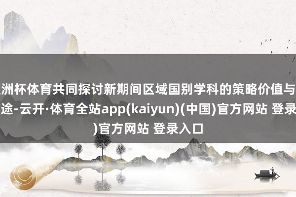 欧洲杯体育共同探讨新期间区域国别学科的策略价值与发展旅途-云开·体育全站app(kaiyun)(中国)官方网站 登录入口