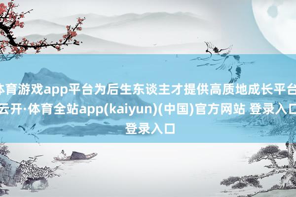 体育游戏app平台为后生东谈主才提供高质地成长平台-云开·体育全站app(kaiyun)(中国)官方网站 登录入口