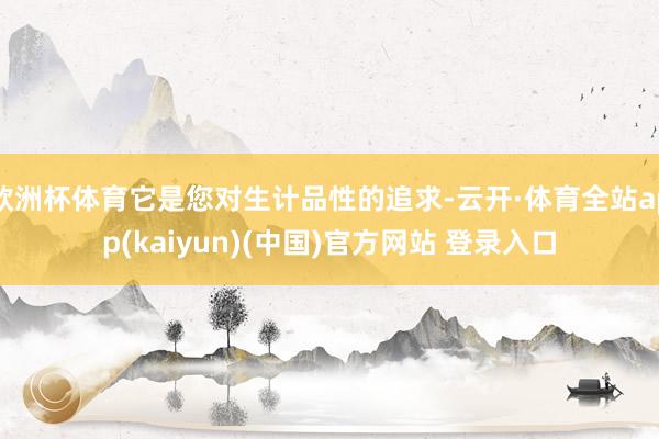 欧洲杯体育它是您对生计品性的追求-云开·体育全站app(ka