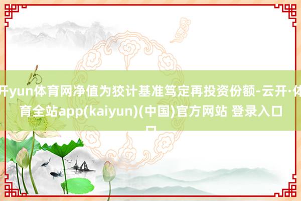 开yun体育网净值为狡计基准笃定再投资份额-云开·体育全站app(kaiyun)(中国)官方网站 登录入口