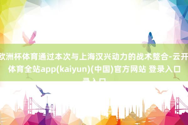 欧洲杯体育通过本次与上海汉兴动力的战术整合-云开·体育全站app(kaiyun)(中国)官方网站 登录入口