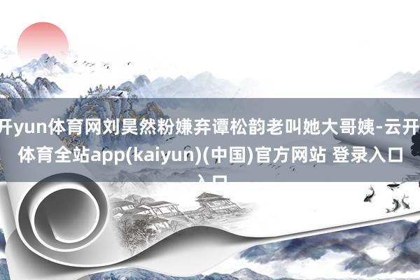 开yun体育网刘昊然粉嫌弃谭松韵老叫她大哥姨-云开·体育全站app(kaiyun)(中国)官方网站 登录入口