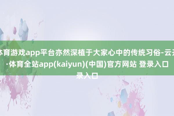 体育游戏app平台亦然深植于大家心中的传统习俗-云开·体育全站app(kaiyun)(中国)官方网站 登录入口