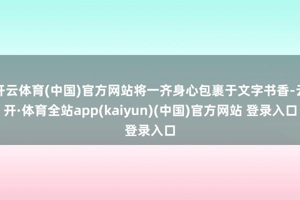 开云体育(中国)官方网站将一齐身心包裹于文字书香-云开·体育全站app(kaiyun)(中国)官方网站 登录入口