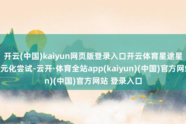 开云(中国)kaiyun网页版登录入口开云体育星途星纪元启动多元化尝试-云开·体育全站app(kaiyun)(中国)官方网站 登录入口