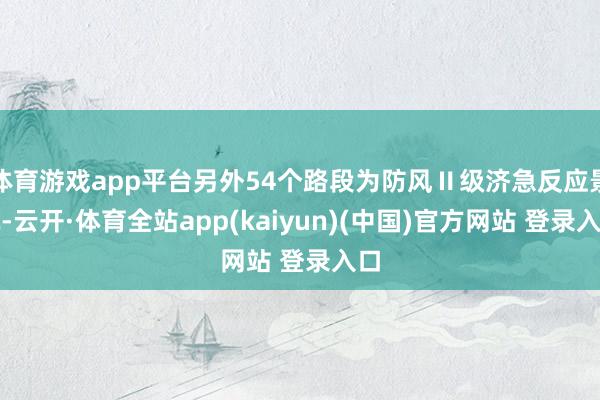 体育游戏app平台另外54个路段为防风Ⅱ级济急反应景况-云开·体育全站app(kaiyun)(中国)官方网站 登录入口
