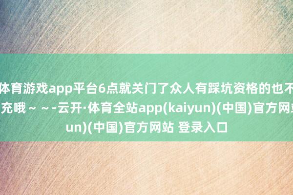 体育游戏app平台6点就关门了众人有踩坑资格的也不错评述区补