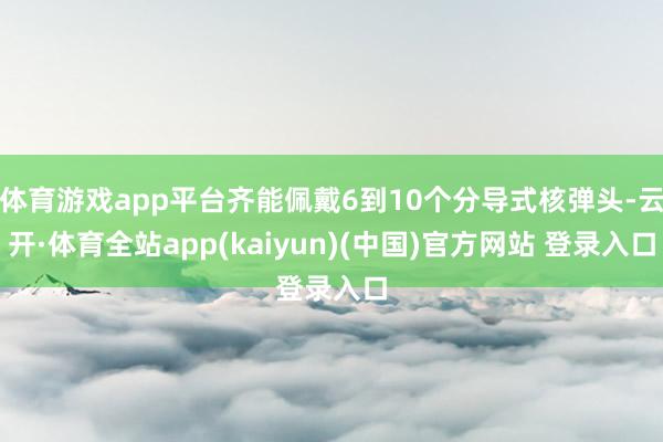 体育游戏app平台齐能佩戴6到10个分导式核弹头-云开·体育全站app(kaiyun)(中国)官方网站 登录入口