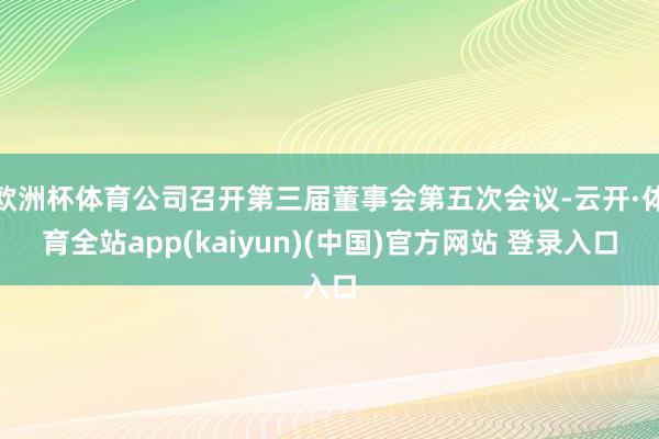 欧洲杯体育公司召开第三届董事会第五次会议-云开·体育全站app(kaiyun)(中国)官方网站 登录入口