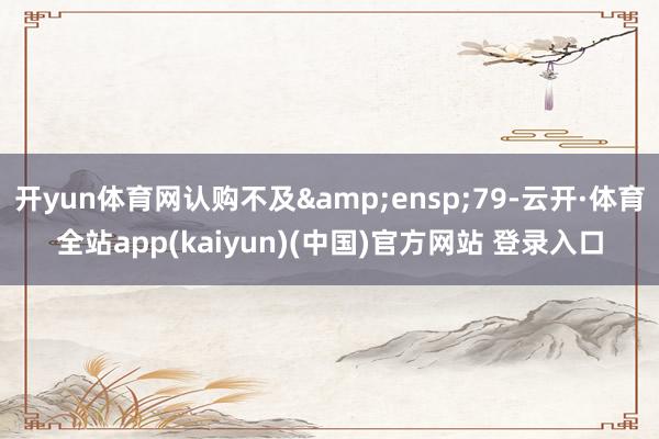 开yun体育网认购不及&ensp;79-云开·体育全站app(kaiyun)(中国)官方网站 登录入口