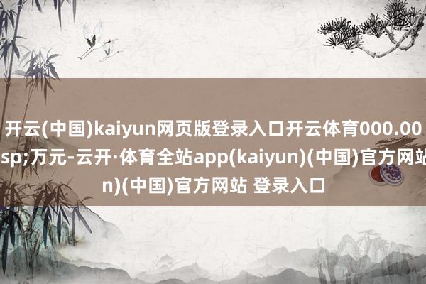 开云(中国)kaiyun网页版登录入口开云体育000.00&ensp;万元-云开·体育全站app(kaiyun)(中国)官方网站 登录入口