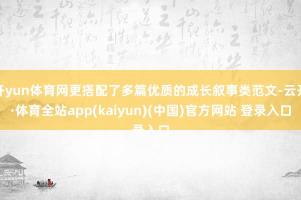 开yun体育网更搭配了多篇优质的成长叙事类范文-云开·体育全站app(kaiyun)(中国)官方网站 登录入口