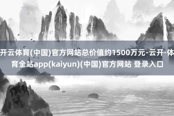 开云体育(中国)官方网站总价值约1500万元-云开·体育全站app(kaiyun)(中国)官方网站 登录入口