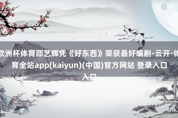 欧洲杯体育邵艺辉凭《好东西》荣获最好编剧-云开·体育全站ap