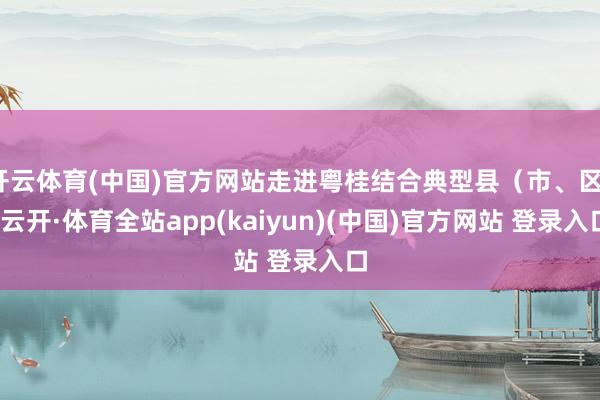 开云体育(中国)官方网站走进粤桂结合典型县（市、区）-云开·体育全站app(kaiyun)(中国)官方网站 登录入口