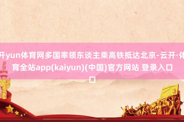 开yun体育网多国率领东谈主乘高铁抵达北京-云开·体育全站app(kaiyun)(中国)官方网站 登录入口