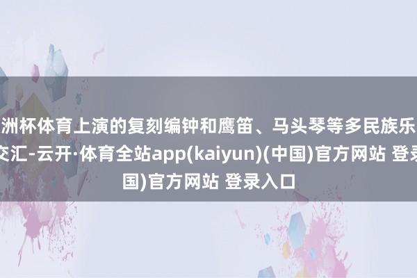 欧洲杯体育上演的复刻编钟和鹰笛、马头琴等多民族乐器相互交汇-云开·体育全站app(kaiyun)(中国)官方网站 登录入口
