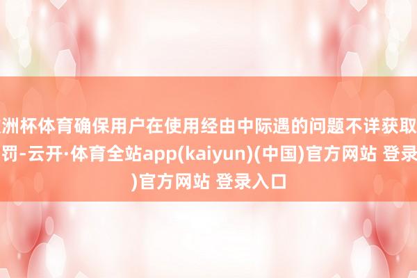 欧洲杯体育确保用户在使用经由中际遇的问题不详获取实时责罚-云开·体育全站app(kaiyun)(中国)官方网站 登录入口
