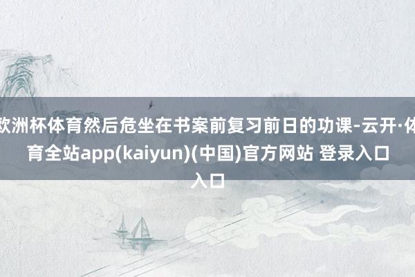 欧洲杯体育然后危坐在书案前复习前日的功课-云开·体育全站app(kaiyun)(中国)官方网站 登录入口