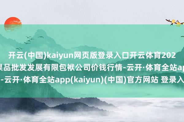 开云(中国)kaiyun网页版登录入口开云体育2025年9月24日济南堤口果品批发发展有限包袱公司价钱行情-云开·体育全站app(kaiyun)(中国)官方网站 登录入口 开云(中国)kaiyun网页版登录入口开云体育2025年9月