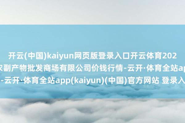 开云(中国)kaiyun网页版登录入口开云体育2025年9月24日洛阳宏进农副产物批发商场有限公司价钱行情-云开·体育全站app(kaiyun)(中国)官方网站 登录入口 开云(中国)kaiyun网页版登录入口开云体育2025年9月