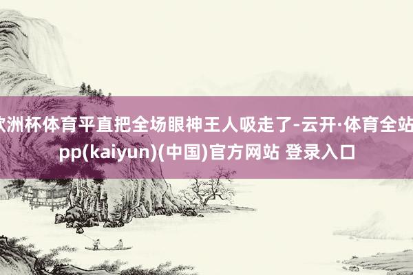 欧洲杯体育平直把全场眼神王人吸走了-云开·体育全站app(kaiyun)(中国)官方网站 登录入口