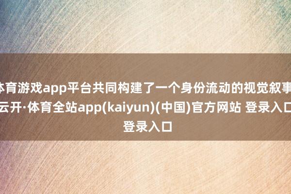 体育游戏app平台共同构建了一个身份流动的视觉叙事-云开·体育全站app(kaiyun)(中国)官方网站 登录入口