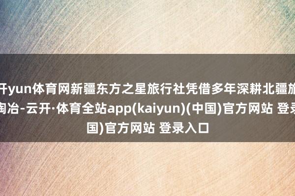 开yun体育网新疆东方之星旅行社凭借多年深耕北疆旅游的陶冶-云开·体育全站app(kaiyun)(中国)官方网站 登录入口