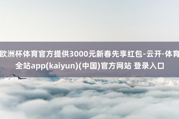 欧洲杯体育官方提供3000元新春先享红包-云开·体育全站app(kaiyun)(中国)官方网站 登录入口
