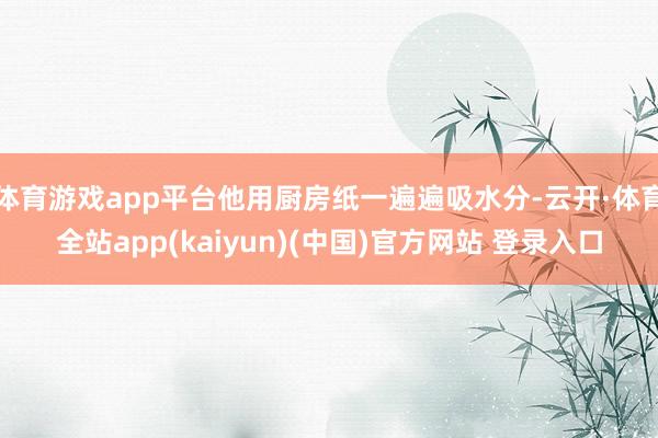 体育游戏app平台他用厨房纸一遍遍吸水分-云开·体育全站app(kaiyun)(中国)官方网站 登录入口
