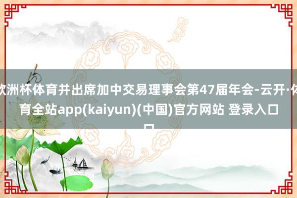 欧洲杯体育并出席加中交易理事会第47届年会-云开·体育全站app(kaiyun)(中国)官方网站 登录入口