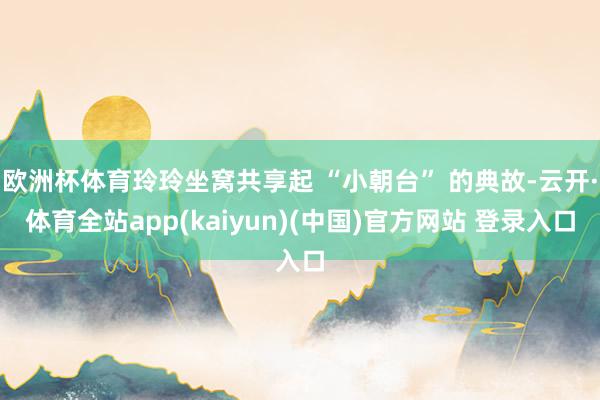 欧洲杯体育玲玲坐窝共享起 “小朝台” 的典故-云开·体育全站app(kaiyun)(中国)官方网站 登录入口
