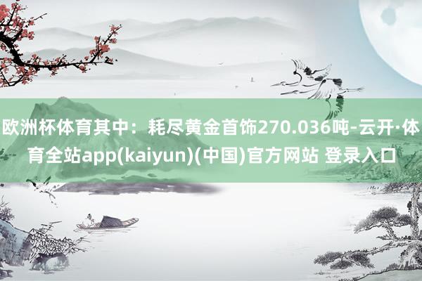 欧洲杯体育其中:耗尽黄金首饰270.036吨-云开·体育全站app(kaiyun)(中国)官方网站 登录入口