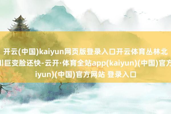 开云(中国)kaiyun网页版登录入口开云体育丛林北的转折几乎比川巨变脸还快-云开·体育全站app(kaiyun)(中国)官方网站 登录入口