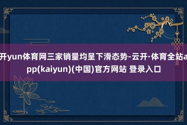 开yun体育网三家销量均呈下滑态势-云开·体育全站app(kaiyun)(中国)官方网站 登录入口