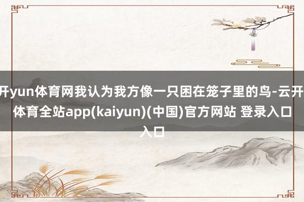 开yun体育网我认为我方像一只困在笼子里的鸟-云开·体育全站app(kaiyun)(中国)官方网站 登录入口