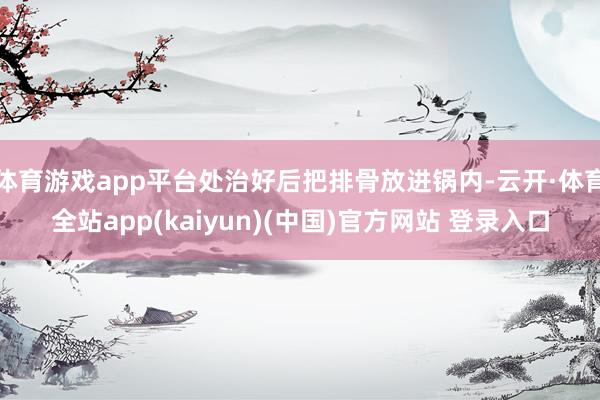 体育游戏app平台处治好后把排骨放进锅内-云开·体育全站app(kaiyun)(中国)官方网站 登录入口