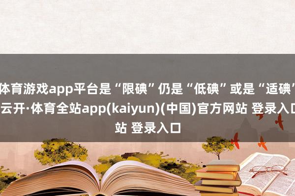 体育游戏app平台是“限碘”仍是“低碘”或是“适碘”-云开·体育全站app(kaiyun)(中国)官方网站 登录入口
