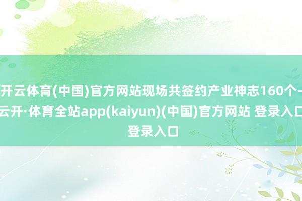 开云体育(中国)官方网站现场共签约产业神志160个-云开·体育全站app(kaiyun)(中国)官方网站 登录入口
