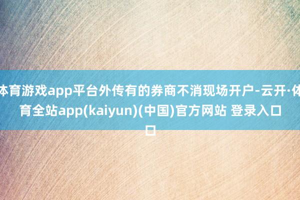 体育游戏app平台外传有的券商不消现场开户-云开·体育全站app(kaiyun)(中国)官方网站 登录入口