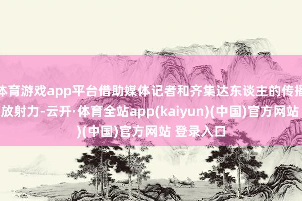体育游戏app平台借助媒体记者和齐集达东谈主的传播力和齐集放