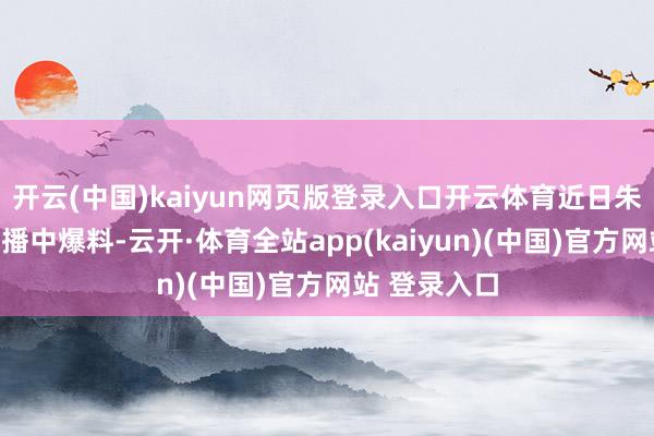 开云(中国)kaiyun网页版登录入口开云体育近日朱开亦然在直播中爆料-云开·体育全站app(kaiyun)(中国)官方网站 登录入口
