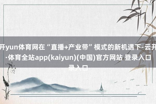 开yun体育网在“直播+产业带”模式的新机遇下-云开·体育全站app(kaiyun)(中国)官方网站 登录入口