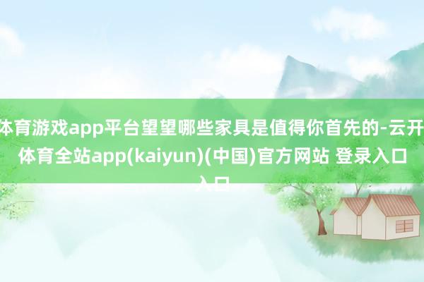 体育游戏app平台望望哪些家具是值得你首先的-云开·体育全站app(kaiyun)(中国)官方网站 登录入口