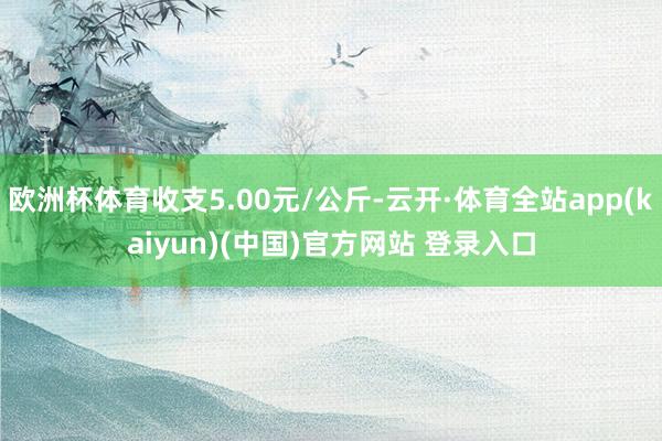 欧洲杯体育收支5.00元/公斤-云开·体育全站app(kai