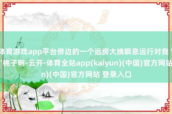 体育游戏app平台傍边的一个远房大姨瞬息运行对我“念叨”:“桃子啊-云开·体育全站app(kaiyun)(中国)官方网站 登录入口