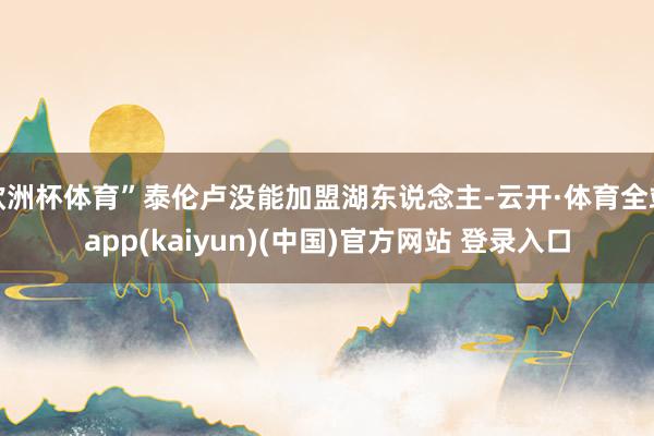 欧洲杯体育”泰伦卢没能加盟湖东说念主-云开·体育全站app(kaiyun)(中国)官方网站 登录入口
