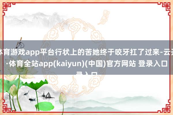 体育游戏app平台行状上的苦她终于咬牙扛了过来-云开·体育全