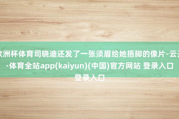 欧洲杯体育司晓迪还发了一张须眉给她捂脚的像片-云开·体育全站