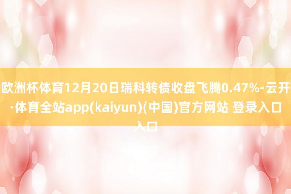 欧洲杯体育12月20日瑞科转债收盘飞腾0.47%-云开·体育